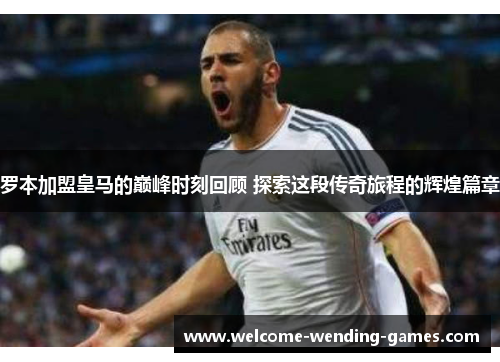 罗本加盟皇马的巅峰时刻回顾 探索这段传奇旅程的辉煌篇章 罗本加盟皇马的巅峰时刻回顾 探索这段传奇旅程的辉煌篇章