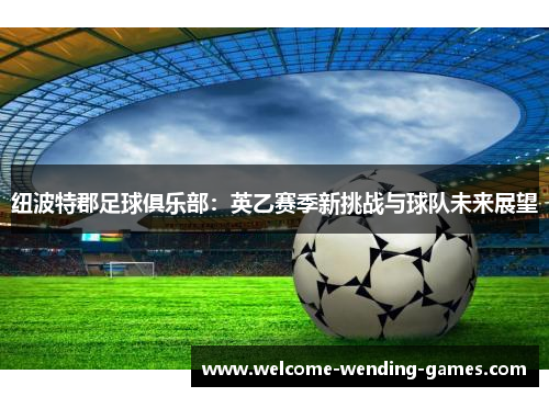 纽波特郡足球俱乐部:英乙赛季新挑战与球队未来展望 纽波特郡足球俱乐部:英乙赛季新挑战与球队未来展望