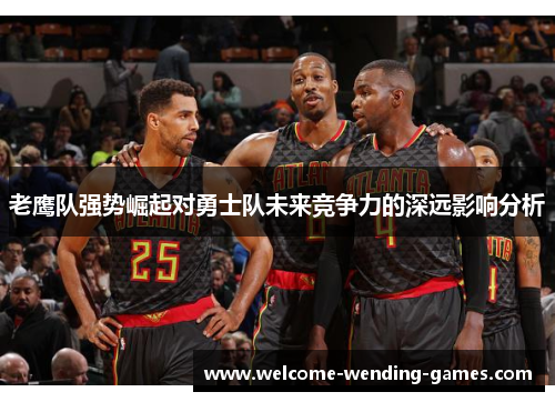 老鹰队强势崛起对勇士队未来竞争力的深远影响分析