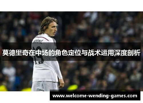 莫德里奇在中场的角色定位与战术运用深度剖析 莫德里奇在中场的角色定位与战术运用深度剖析