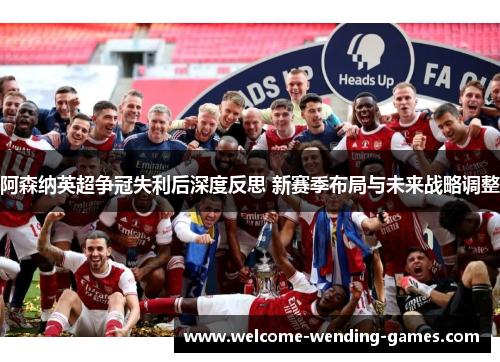 阿森纳英超争冠失利后深度反思 新赛季布局与未来战略调整