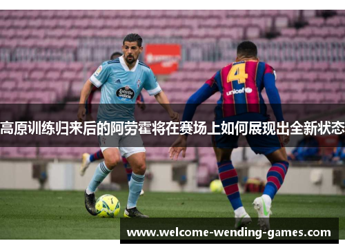 高原训练归来后的阿劳霍将在赛场上如何展现出全新状态 高原训练归来后的阿劳霍将在赛场上如何展现出全新状态
