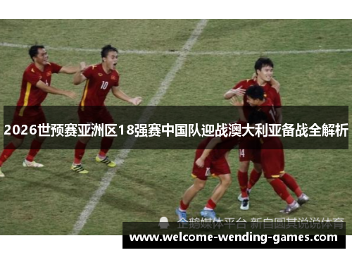 2026世预赛亚洲区18强赛中国队迎战澳大利亚备战全解析 2026世预赛亚洲区18强赛中国队迎战澳大利亚备战全解析