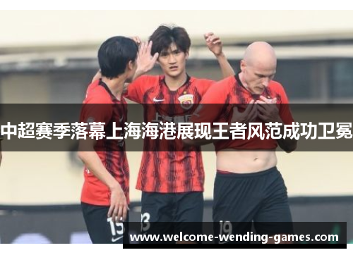 中超赛季落幕上海海港展现王者风范成功卫冕