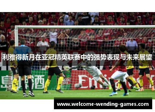 利雅得新月在亚冠精英联赛中的强势表现与未来展望