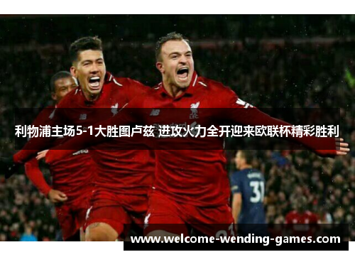 利物浦主场5-1大胜图卢兹 进攻火力全开迎来欧联杯精彩胜利